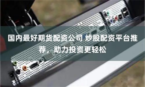国内最好期货配资公司 炒股配资平台推荐，助力投资更轻松