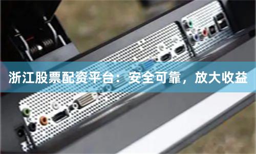 浙江股票配资平台：安全可靠，放大收益